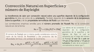 Convección Natural en Superficies y
número de Rayleight
La transferencia de calor por convección natural sobre una superficie depende de la configuración
geométrica de ésta, así como de su orientación. También depende de la variación de la temperatura
sobre la superficie y de las propiedades termofísicas del fluido que interviene.
Las correlaciones empíricas sencillas para el número promedio de Nusselt Nu en la convección
natural son de la forma:
Nu =
ℎ𝐿𝑐
𝑘
= 𝐶(GrLPr)𝑛= 𝐶RaL
n
El número de Rayleigh por sí mismo puede considerarse como la
razón de las fuerzas de flotabilidad y (los productos de) las
difusividades térmicas y de cantidad de movimiento.
RaL = Gr𝐿Pr =
𝑔𝛽(𝑇𝑠 − 𝑇∞)𝐿𝑐
3
𝑣2
Pr =
𝑔𝛽(𝑇𝑠 − 𝑇∞)𝐿𝑐
3
𝑣𝛼
Los valores de las constantes C y n
dependen de la configuración
geométrica de la superficie y del
régimen de flujo, el cual se
caracteriza por el rango del número
de Rayleigh. El valor de n suele ser
1/4 para el flujo laminar y 1/3 para el
turbulento. El valor de la constante C
normalmente es menor que 1.
Convección Natural 31
2024
 