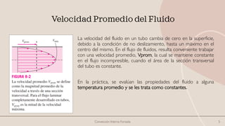 Velocidad Promedio del Fluido
La velocidad del fluido en un tubo cambia de cero en la superficie,
debido a la condición de no deslizamiento, hasta un máximo en el
centro del mismo. En el flujo de fluidos, resulta conveniente trabajar
con una velocidad promedio, Vprom, la cual se mantiene constante
en el flujo incompresible, cuando el área de la sección transversal
del tubo es constante.
En la práctica, se evalúan las propiedades del fluido a alguna
temperatura promedio y se les trata como constantes.
Convección Interna Forzada 5
 