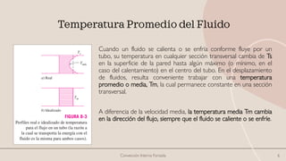 Temperatura Promedio del Fluido
Cuando un fluido se calienta o se enfría conforme fluye por un
tubo, su temperatura en cualquier sección transversal cambia de Ts
en la superficie de la pared hasta algún máximo (o mínimo, en el
caso del calentamiento) en el centro del tubo. En el desplazamiento
de fluidos, resulta conveniente trabajar con una temperatura
promedio o media, Tm, la cual permanece constante en una sección
transversal.
A diferencia de la velocidad media, la temperatura media Tm cambia
en la dirección del flujo, siempre que el fluido se caliente o se enfríe.
Convección Interna Forzada 6
 