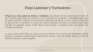 Flujo Laminar y Turbulento
El flujo en un tubo puede ser laminar o turbulento, dependiendo de las condiciones del mismo. El
flujo de fluidos sigue líneas de corriente y, como consecuencia, es laminar a velocidades bajas, pero
se vuelve turbulento conforme se incrementa la velocidad más allá de un valor crítico. La transición
de flujo laminar a turbulento no ocurre de manera repentina; más bien, se presenta sobre algún
intervalo de velocidad, donde el flujo fluctúa entre laminar y turbulento antes de volverse por
completo turbulento.
La mayor parte de los flujos en tubos que se encuentran en la práctica son turbulentos. El flujo
laminar se encuentra cuando fluidos intensamente viscosos, como los aceites, fluyen en tubos de
diámetro pequeño o pasos angostos.
Convección Interna Forzada 7
 
