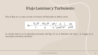 Flujo Laminar y Turbulento
Para el flujo en un tubo circular, el número de Reynolds se define como:
en donde Vprom es la velocidad promedio del flujo, D es el diámetro del tubo y 𝑣 = 𝜇/𝜌 es la
viscosidad cinemática del fluido
Convección Interna Forzada 8
 