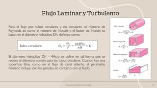 Flujo Laminar y Turbulento
Para el flujo por tubos circulares y no circulares, el número de
Reynolds así como el número de Nusselt y el factor de fricción se
basan en el diámetro hidráulico Dh, definido como:
El diámetro hidráulico Dh = 4Ac/p se define en tal forma que se
reduce al diámetro común para los tubos circulares. Cuando hay una
superficie libre, como en el flujo de canal abierto, el perímetro
húmedo incluye sólo las paredes en contacto con el fluido.
Convección Interna Forzada 9
 