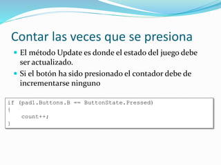 Contar las veces que se presiona
 El método Update es donde el estado del juego debe
ser actualizado.
 Si el botón ha sido presionado el contador debe de
incrementarse ninguno
if (pad1.Buttons.B == ButtonState.Pressed)
{
count++;
}
 