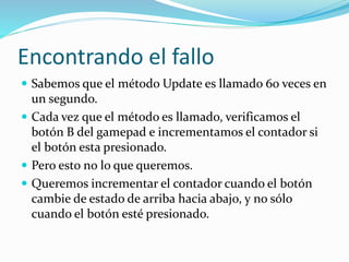 Encontrando el fallo
 Sabemos que el método Update es llamado 60 veces en
un segundo.
 Cada vez que el método es llamado, verificamos el
botón B del gamepad e incrementamos el contador si
el botón esta presionado.
 Pero esto no lo que queremos.
 Queremos incrementar el contador cuando el botón
cambie de estado de arriba hacia abajo, y no sólo
cuando el botón esté presionado.
 