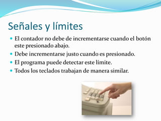 Señales y límites
 El contador no debe de incrementarse cuando el botón
este presionado abajo.
 Debe incrementarse justo cuando es presionado.
 El programa puede detectar este límite.
 Todos los teclados trabajan de manera similar.
 