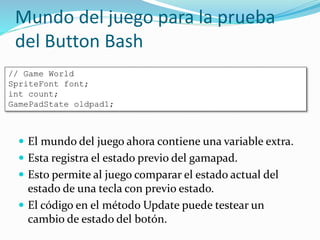Mundo del juego para la prueba
del Button Bash
 El mundo del juego ahora contiene una variable extra.
 Esta registra el estado previo del gamapad.
 Esto permite al juego comparar el estado actual del
estado de una tecla con previo estado.
 El código en el método Update puede testear un
cambio de estado del botón.
// Game World
SpriteFont font;
int count;
GamePadState oldpad1;
 