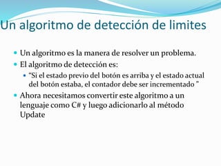 Un algoritmo de detección de limites
 Un algoritmo es la manera de resolver un problema.
 El algoritmo de detección es:
 “Si el estado previo del botón es arriba y el estado actual
del botón estaba, el contador debe ser incrementado ”
 Ahora necesitamos convertir este algoritmo a un
lenguaje como C# y luego adicionarlo al método
Update
 
