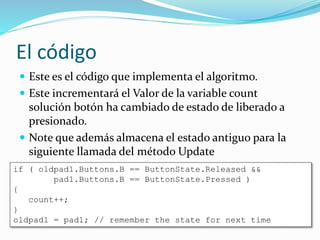 El código
 Este es el código que implementa el algoritmo.
 Este incrementará el Valor de la variable count
solución botón ha cambiado de estado de liberado a
presionado.
 Note que además almacena el estado antiguo para la
siguiente llamada del método Update
if ( oldpad1.Buttons.B == ButtonState.Released &&
pad1.Buttons.B == ButtonState.Pressed )
{
count++;
}
oldpad1 = pad1; // remember the state for next time
 