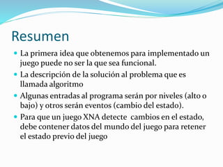 Resumen
 La primera idea que obtenemos para implementado un
juego puede no ser la que sea funcional.
 La descripción de la solución al problema que es
llamada algoritmo
 Algunas entradas al programa serán por niveles (alto o
bajo) y otros serán eventos (cambio del estado).
 Para que un juego XNA detecte cambios en el estado,
debe contener datos del mundo del juego para retener
el estado previo del juego
 