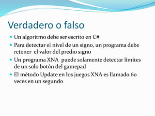 Verdadero o falso
 Un algoritmo debe ser escrito en C#
 Para detectar el nivel de un signo, un programa debe
retener el valor del predio signo
 Un programa XNA puede solamente detectar límites
de un solo botón del gamepad
 El método Update en los juegos XNA es llamado 60
veces en un segundo
 