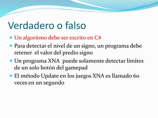 Verdadero o falso
 Un algoritmo debe ser escrito en C#
 Para detectar el nivel de un signo, un programa debe
retener el valor del predio signo
 Un programa XNA puede solamente detectar límites
de un solo botón del gamepad
 El método Update en los juegos XNA es llamado 60
veces en un segundo
 