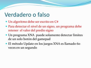 Verdadero o falso
 Un algoritmo debe ser escrito en C#
 Para detectar el nivel de un signo, un programa debe
retener el valor del predio signo
 Un programa XNA puede solamente detectar límites
de un solo botón del gamepad
 El método Update en los juegos XNA es llamado 60
veces en un segundo
 