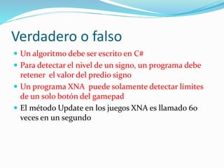 Verdadero o falso
 Un algoritmo debe ser escrito en C#
 Para detectar el nivel de un signo, un programa debe
retener el valor del predio signo
 Un programa XNA puede solamente detectar límites
de un solo botón del gamepad
 El método Update en los juegos XNA es llamado 60
veces en un segundo
 