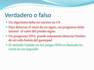 Verdadero o falso
 Un algoritmo debe ser escrito en C#
 Para detectar el nivel de un signo, un programa debe
retener el valor del predio signo
 Un programa XNA puede solamente detectar límites
de un solo botón del gamepad
 El método Update en los juegos XNA es llamado 60
veces en un segundo
 