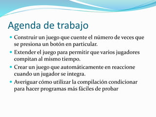 Agenda de trabajo
 Construir un juego que cuente el número de veces que
se presiona un botón en particular.
 Extender el juego para permitir que varios jugadores
compitan al mismo tiempo.
 Crear un juego que automáticamente en reaccione
cuando un jugador se integra.
 Averiguar cómo utilizar la compilación condicionar
para hacer programas más fáciles de probar
 
