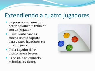 Extendiendo a cuatro jugadores
 La presente versión del
botón solamente trabajar
con un jugador.
 El siguiente paso es
extender este soporte
para cuatro jugadores en
un solo juego.
 Cada jugador debe
presionar un botón.
 Es posible adicionarlo
más si así se desea.
 