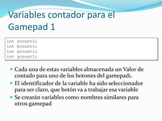 Variables contador para el
Gamepad 1
 Cada una de estas variables almacenada un Valor de
contado para uno de los botones del gamepad1.
 El identificador de la variable ha sido seleccionador
para ser claro, que botón va a trabajar esa variable
 Se crearán variables como nombres similares para
otros gamepad
int acount1;
int bcount1;
int xcount1;
int ycount1;
 