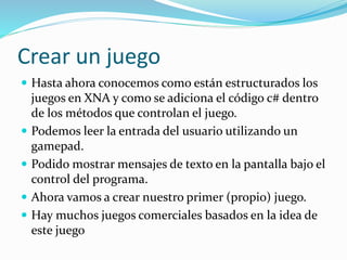 Crear un juego
 Hasta ahora conocemos como están estructurados los
juegos en XNA y como se adiciona el código c# dentro
de los métodos que controlan el juego.
 Podemos leer la entrada del usuario utilizando un
gamepad.
 Podido mostrar mensajes de texto en la pantalla bajo el
control del programa.
 Ahora vamos a crear nuestro primer (propio) juego.
 Hay muchos juegos comerciales basados en la idea de
este juego
 