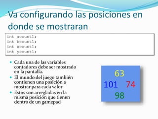 Va configurando las posiciones en
donde se mostraran
 Cada una de las variables
contadores debe ser mostrado
en la pantalla.
 El mundo del juego también
contienen una posición a
mostrar para cada valor
 Estos son arregladas en la
misma posición que tienen
dentro de un gamepad
int acount1;
int bcount1;
int xcount1;
int ycount1;
 
