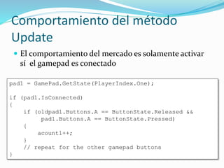 Comportamiento del método
Update
 El comportamiento del mercado es solamente activar
sí el gamepad es conectado
pad1 = GamePad.GetState(PlayerIndex.One);
if (pad1.IsConnected)
{
if (oldpad1.Buttons.A == ButtonState.Released &&
pad1.Buttons.A == ButtonState.Pressed)
{
acount1++;
}
// repeat for the other gamepad buttons
}
 