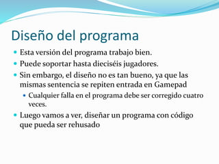 Diseño del programa
 Esta versión del programa trabajo bien.
 Puede soportar hasta dieciséis jugadores.
 Sin embargo, el diseño no es tan bueno, ya que las
mismas sentencia se repiten entrada en Gamepad
 Cualquier falla en el programa debe ser corregido cuatro
veces.
 Luego vamos a ver, diseñar un programa con código
que pueda ser rehusado
 