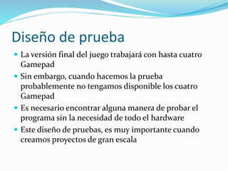 Diseño de prueba
 La versión final del juego trabajará con hasta cuatro
Gamepad
 Sin embargo, cuando hacemos la prueba
probablemente no tengamos disponible los cuatro
Gamepad
 Es necesario encontrar alguna manera de probar el
programa sin la necesidad de todo el hardware
 Este diseño de pruebas, es muy importante cuando
creamos proyectos de gran escala
 