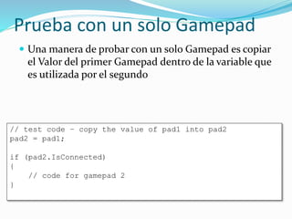 Prueba con un solo Gamepad
 Una manera de probar con un solo Gamepad es copiar
el Valor del primer Gamepad dentro de la variable que
es utilizada por el segundo
// test code – copy the value of pad1 into pad2
pad2 = pad1;
if (pad2.IsConnected)
{
// code for gamepad 2
}
 