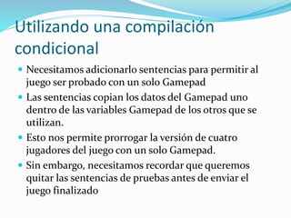 Utilizando una compilación
condicional
 Necesitamos adicionarlo sentencias para permitir al
juego ser probado con un solo Gamepad
 Las sentencias copian los datos del Gamepad uno
dentro de las variables Gamepad de los otros que se
utilizan.
 Esto nos permite prorrogar la versión de cuatro
jugadores del juego con un solo Gamepad.
 Sin embargo, necesitamos recordar que queremos
quitar las sentencias de pruebas antes de enviar el
juego finalizado
 