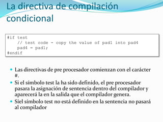 La directiva de compilación
condicional
 Las directivas de pre procesador comienzan con el carácter
#.
 Si el símbolo test la ha sido definido, el pre procesador
pasara la asignación de sentencia dentro del compilador y
aparecerá la en la salida que el compilador genera.
 Síel símbolo test no está definido en la sentencia no pasará
al compilador
#if test
// test code - copy the value of pad1 into pad4
pad4 = pad1;
#endif
 
