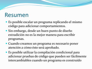 Resumen
 Es posible escalar un programa replicando el mismo
código para adicionar comportamientos.
 Sin embargo, desde un buen punto de diseño
extradición no es la mejor manera para escribir
programas.
 Cuando creamos un programa es necesario poner
atención a cómo éste será aprobado.
 Es posible utilizar la compilación condicional para
adicionar pruebas de código que pueden ser fácilmente
intercambiables cuando un programa es construido
 