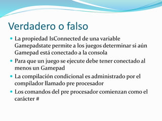 Verdadero o falso
 La propiedad IsConnected de una variable
Gamepadstate permite a los juegos determinar si aún
Gamepad está conectado a la consola
 Para que un juego se ejecute debe tener conectado al
menos un Gamepad
 La compilación condicional es administrado por el
compilador llamado pre procesador
 Los comandos del pre procesador comienzan como el
carácter #
 