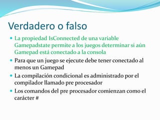 Verdadero o falso
 La propiedad IsConnected de una variable
Gamepadstate permite a los juegos determinar si aún
Gamepad está conectado a la consola
 Para que un juego se ejecute debe tener conectado al
menos un Gamepad
 La compilación condicional es administrado por el
compilador llamado pre procesador
 Los comandos del pre procesador comienzan como el
carácter #
 