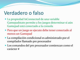 Verdadero o falso
 La propiedad IsConnected de una variable
Gamepadstate permite a los juegos determinar si aún
Gamepad está conectado a la consola
 Para que un juego se ejecute debe tener conectado al
menos un Gamepad
 La compilación condicional es administrado por el
compilador llamado pre procesador
 Los comandos del pre procesador comienzan como el
carácter #
 