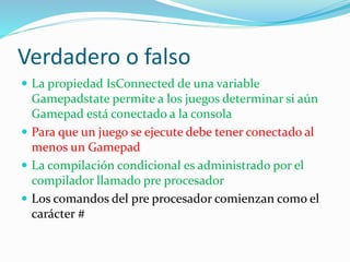 Verdadero o falso
 La propiedad IsConnected de una variable
Gamepadstate permite a los juegos determinar si aún
Gamepad está conectado a la consola
 Para que un juego se ejecute debe tener conectado al
menos un Gamepad
 La compilación condicional es administrado por el
compilador llamado pre procesador
 Los comandos del pre procesador comienzan como el
carácter #
 