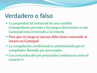 Verdadero o falso
 La propiedad IsConnected de una variable
Gamepadstate permite a los juegos determinar si aún
Gamepad está conectado a la consola
 Para que un juego se ejecute debe tener conectado al
menos un Gamepad
 La compilación condicional es administrado por el
compilador llamado pre procesador
 Los comandos del pre procesador comienzan como el
carácter #
 
