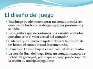 El diseño del juego
 Este juego puede incrementar un contador cada vez
que uno de los botones del gamepad es presionado y
soltado.
 Eso significa que necesitamos una variable contador
que almacena el valor actual del contador.
 Cada vez que el método update detecta la presión de
un botón, el contador será incrementado.
 El método Draw dibujará el valor actual del contador.
 La versión final del juego tiene un contador para cada
Botón del gamepad, por lo que el juego puede soportar
la acción de múltiples jugadores.
 