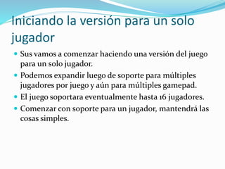 Iniciando la versión para un solo
jugador
 Sus vamos a comenzar haciendo una versión del juego
para un solo jugador.
 Podemos expandir luego de soporte para múltiples
jugadores por juego y aún para múltiples gamepad.
 El juego soportara eventualmente hasta 16 jugadores.
 Comenzar con soporte para un jugador, mantendrá las
cosas simples.
 