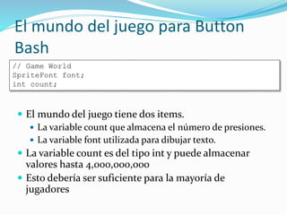 El mundo del juego para Button
Bash
 El mundo del juego tiene dos items.
 La variable count que almacena el número de presiones.
 La variable font utilizada para dibujar texto.
 La variable count es del tipo int y puede almacenar
valores hasta 4,000,000,000
 Esto debería ser suficiente para la mayoría de
jugadores
// Game World
SpriteFont font;
int count;
 
