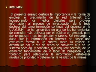 RESUMEN  El presente ensayo destaca la importancia y la forma de emplear el crecimiento de la red Internet 2.0, incorporando los medios digitales para proveer información al proceso de investigación de la tesis doctoral del tema formación continua del docente en la U.A.G.R.M., se ha convertido en una de las herramientas de consulta más utilizada por el público en general, para dar respuesta a sus inquietudes y tareas. Sin embargo, y dado que la información en Internet no posee una estructura formal ni un control sobre su validez, el deambular por la red de redes se convierte aún en un sistema poco ágil y confiable, que requiere además, de un elemento fundamental en la labor de búsqueda, y es “criterio” para seleccionar la información, establecer niveles de prioridad y determinar la validez de la misma. 