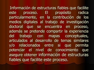 Información de estructuras fiables que facilite este proceso. El propósito radica particularmente, en la contribución de los medios digitales al trabajo de investigación doctoral que se encuentra en proceso, además se pretende compartir la experiencia del trabajo con mapas conceptuales, articulados al desarrollo de temas similares y/o relacionados entre si que permita potenciar el nivel de conocimiento que asegure obtener  información de estructuras fiables que facilite este proceso.  