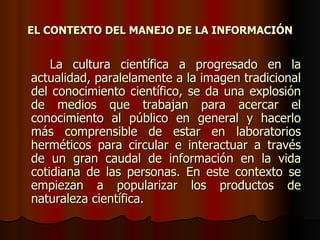 La cultura científica a progresado en la actualidad, paralelamente a la imagen tradicional del conocimiento científico, se da una explosión de medios que trabajan para acercar el conocimiento al público en general y hacerlo más comprensible de estar en laboratorios herméticos para circular e interactuar a través de un gran caudal de información en la vida cotidiana de las personas. En este contexto se empiezan a popularizar los productos de naturaleza científica. EL CONTEXTO DEL MANEJO DE LA INFORMACIÓN 