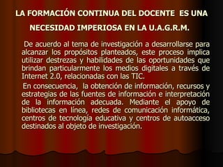 LA FORMACIÓN CONTINUA DEL DOCENTE  ES UNA NECESIDAD IMPERIOSA EN LA U.A.G.R.M.   De acuerdo al tema de investigación a desarrollarse para alcanzar los propósitos planteados, este proceso implica utilizar destrezas y habilidades de las oportunidades que brindan particularmente los medios digitales a través de Internet 2.0, relacionadas con las TIC. En consecuencia,  la obtención de información, recursos y estrategias de las fuentes de información e interpretación de la información adecuada. Mediante el apoyo de bibliotecas en línea, redes de comunicación informática, centros de tecnología educativa y centros de autoacceso destinados al objeto de investigación.  