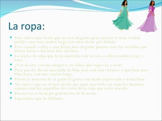 La ropa: Para salir a una fiesta que no sea elegante, pero quieras ir bien vestida puedes usar una camisa larga con unas licras por debajo. Pero cuando vallas a una fiesta mas elegante puedes usar los vestidos que tienen lazos o tan bien uno sin lazo. La marca de ropa que te recomienda esta revista es abercrombie, roxy y zara. ¿Vas al cine con tus amigos y no sabes que ropa vas a usar? Pues puedes llevar una falda de blue jean con una chemise o tan bien unos blue jeans con una camisa larga.  Bueno la mayoría de la gente le gusta esta moda espero que a ti tan bien Ah claro y que no se nos olvide que para usar toda esa ropa los mejores zapatos son las zapatillas del color de la ropa que estés usando. Bueno esa es la mejor generación de la moda. Esperamos que la disfrutes. 