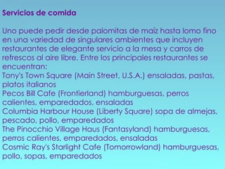 Servicios de comida Uno puede pedir desde palomitas de maíz hasta lomo fino en una variedad de singulares ambientes que incluyen restaurantes de elegante servicio a la mesa y carros de refrescos al aire libre. Entre los principales restaurantes se encuentran: Tony's Town Square (Main Street, U.S.A.) ensaladas, pastas, platos italianos  Pecos Bill Cafe (Frontierland) hamburguesas, perros calientes, emparedados, ensaladas  Columbia Harbour House (Liberty Square) sopa de almejas, pescado, pollo, emparedados  The Pinocchio Village Haus (Fantasyland) hamburguesas, perros calientes, emparedados, ensaladas  Cosmic Ray's Starlight Cafe (Tomorrowland) hamburguesas, pollo, sopas, emparedados  