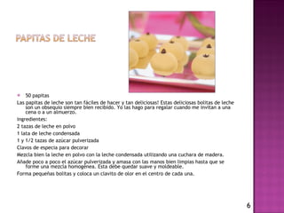 50 papitas  Las papitas de leche son tan fáciles de hacer y tan deliciosas! Estas deliciosas bolitas de leche son un obsequio siempre bien recibido. Yo las hago para regalar cuando me invitan a una cena o a un almuerzo. ingredientes:  2 tazas de leche en polvo  1 lata de leche condensada  1 y 1/2 tazas de azúcar pulverizada  Clavos de especia para decorar Mezcla bien la leche en polvo con la leche condensada utilizando una cuchara de madera. Añade poco a poco el azúcar pulverizada y amasa con las manos bien limpias hasta que se forme una mezcla homogénea. Esta debe quedar suave y moldeable. Forma pequeñas bolitas y coloca un clavito de olor en el centro de cada una.     6 