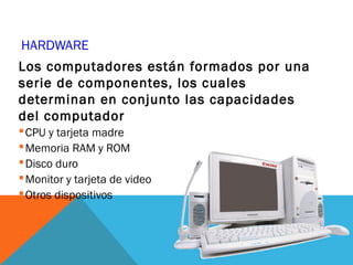 HARDWARE
Los computadores están formados por una
serie de componentes, los cuales
determinan en conjunto las capacidades
del computador
CPU y tarjeta madre
Memoria RAM y ROM
Disco duro
Monitor y tarjeta de video
Otros dispositivos
 