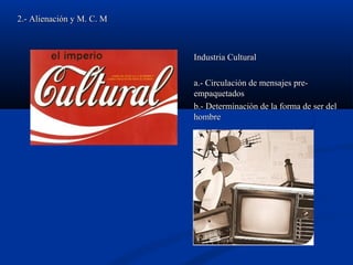 2.- Alienación y M. C. M2.- Alienación y M. C. M
Industria CulturalIndustria Cultural
a.- Circulación de mensajes pre-a.- Circulación de mensajes pre-
empaquetadosempaquetados
b.- Determinación de la forma de ser delb.- Determinación de la forma de ser del
hombrehombre
 