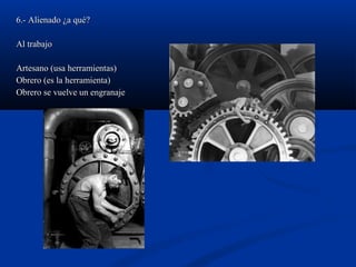 6.- Alienado ¿a qué?6.- Alienado ¿a qué?
Al trabajoAl trabajo
Artesano (usa herramientas)Artesano (usa herramientas)
Obrero (es la herramienta)Obrero (es la herramienta)
Obrero se vuelve un engranajeObrero se vuelve un engranaje
 