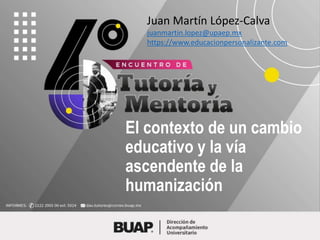 El contexto de un cambio
educativo y la vía
ascendente de la
humanización
Juan Martín López-Calva
juanmartin.lopez@upaep.mx
https://www.educacionpersonalizante.com
 
