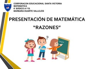 PRESENTACIÓN DE MATEMÁTICA
“RAZONES”
CORPORACON EDUCACIONAL SANTA VICTORIA
MATEMATICA
6° BÁSICO A Y B.
BÁRBARA DUARTE VALLEJOS
 